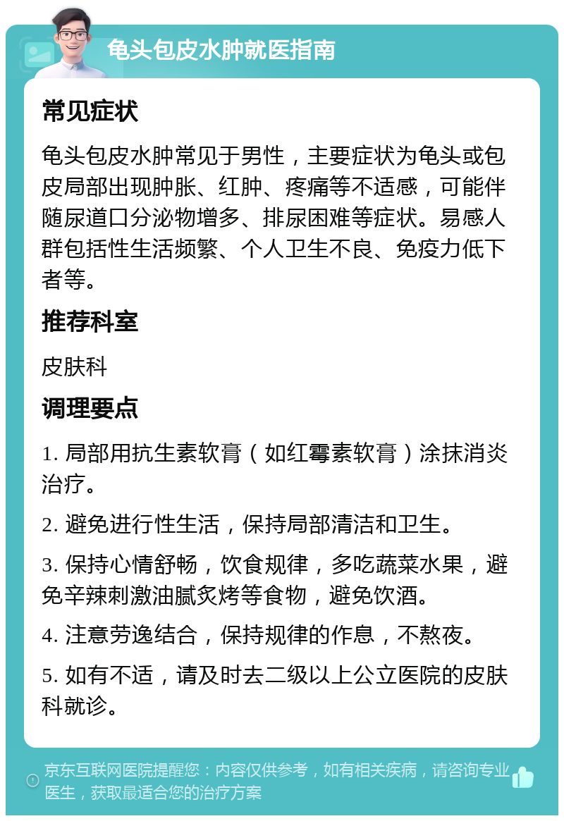 龟头包皮水肿就医指南 常见症状 龟头包皮水肿常见于男性，主要症状为龟头或包皮局部出现肿胀、红肿、疼痛等不适感，可能伴随尿道口分泌物增多、排尿困难等症状。易感人群包括性生活频繁、个人卫生不良、免疫力低下者等。 推荐科室 皮肤科 调理要点 1. 局部用抗生素软膏（如红霉素软膏）涂抹消炎治疗。 2. 避免进行性生活，保持局部清洁和卫生。 3. 保持心情舒畅，饮食规律，多吃蔬菜水果，避免辛辣刺激油腻炙烤等食物，避免饮酒。 4. 注意劳逸结合，保持规律的作息，不熬夜。 5. 如有不适，请及时去二级以上公立医院的皮肤科就诊。