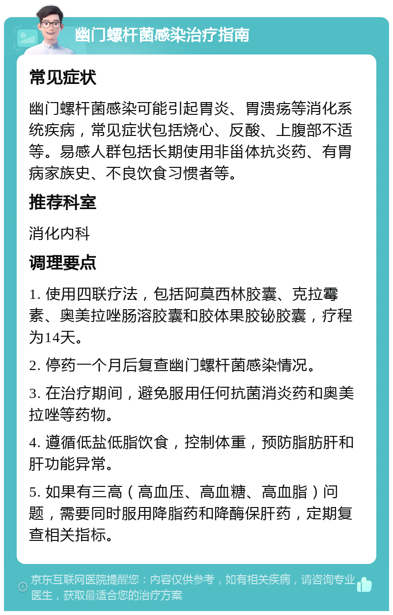 幽门螺杆菌感染治疗指南 常见症状 幽门螺杆菌感染可能引起胃炎、胃溃疡等消化系统疾病，常见症状包括烧心、反酸、上腹部不适等。易感人群包括长期使用非甾体抗炎药、有胃病家族史、不良饮食习惯者等。 推荐科室 消化内科 调理要点 1. 使用四联疗法，包括阿莫西林胶囊、克拉霉素、奥美拉唑肠溶胶囊和胶体果胶铋胶囊，疗程为14天。 2. 停药一个月后复查幽门螺杆菌感染情况。 3. 在治疗期间，避免服用任何抗菌消炎药和奥美拉唑等药物。 4. 遵循低盐低脂饮食，控制体重，预防脂肪肝和肝功能异常。 5. 如果有三高（高血压、高血糖、高血脂）问题，需要同时服用降脂药和降酶保肝药，定期复查相关指标。