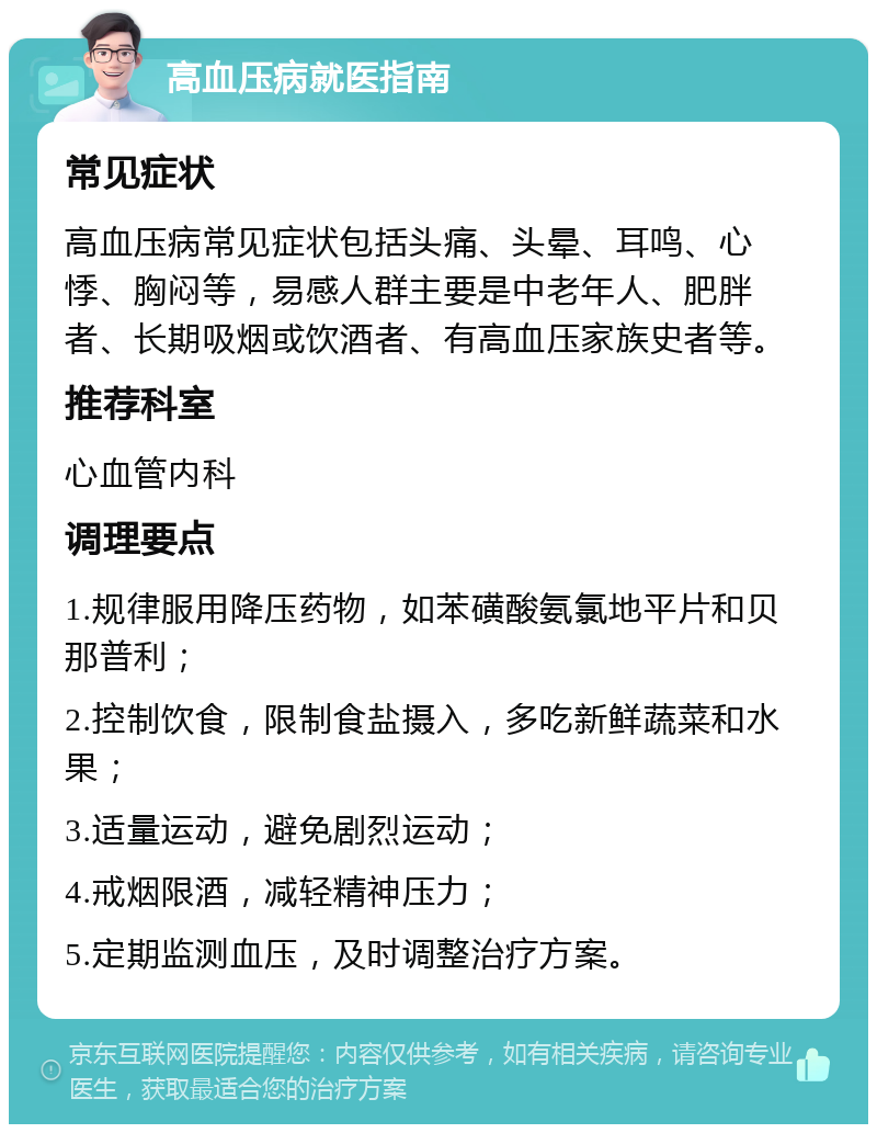 高血压病就医指南 常见症状 高血压病常见症状包括头痛、头晕、耳鸣、心悸、胸闷等，易感人群主要是中老年人、肥胖者、长期吸烟或饮酒者、有高血压家族史者等。 推荐科室 心血管内科 调理要点 1.规律服用降压药物，如苯磺酸氨氯地平片和贝那普利； 2.控制饮食，限制食盐摄入，多吃新鲜蔬菜和水果； 3.适量运动，避免剧烈运动； 4.戒烟限酒，减轻精神压力； 5.定期监测血压，及时调整治疗方案。