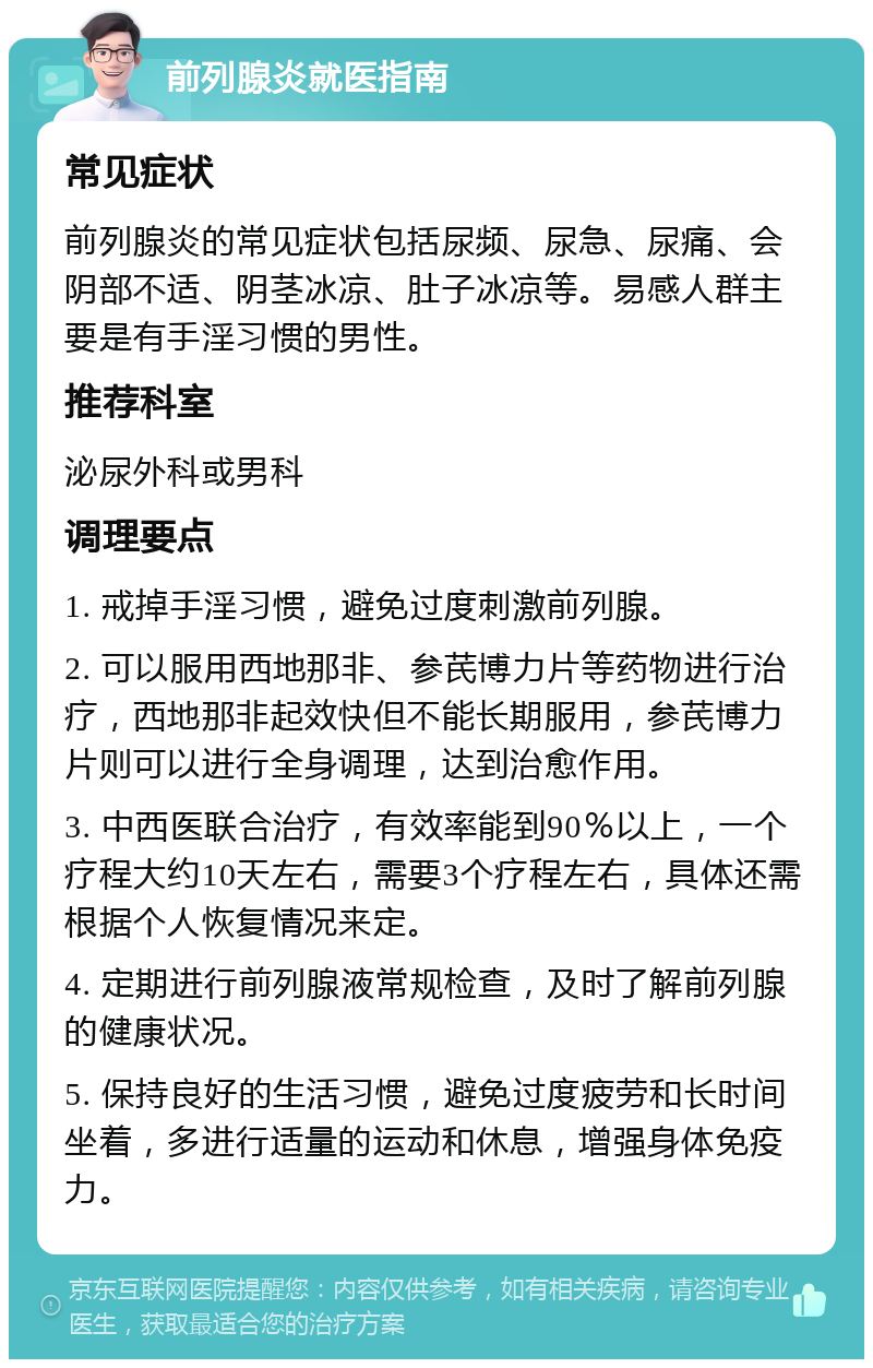 前列腺炎就医指南 常见症状 前列腺炎的常见症状包括尿频、尿急、尿痛、会阴部不适、阴茎冰凉、肚子冰凉等。易感人群主要是有手淫习惯的男性。 推荐科室 泌尿外科或男科 调理要点 1. 戒掉手淫习惯，避免过度刺激前列腺。 2. 可以服用西地那非、参芪博力片等药物进行治疗，西地那非起效快但不能长期服用，参芪博力片则可以进行全身调理，达到治愈作用。 3. 中西医联合治疗，有效率能到90％以上，一个疗程大约10天左右，需要3个疗程左右，具体还需根据个人恢复情况来定。 4. 定期进行前列腺液常规检查，及时了解前列腺的健康状况。 5. 保持良好的生活习惯，避免过度疲劳和长时间坐着，多进行适量的运动和休息，增强身体免疫力。