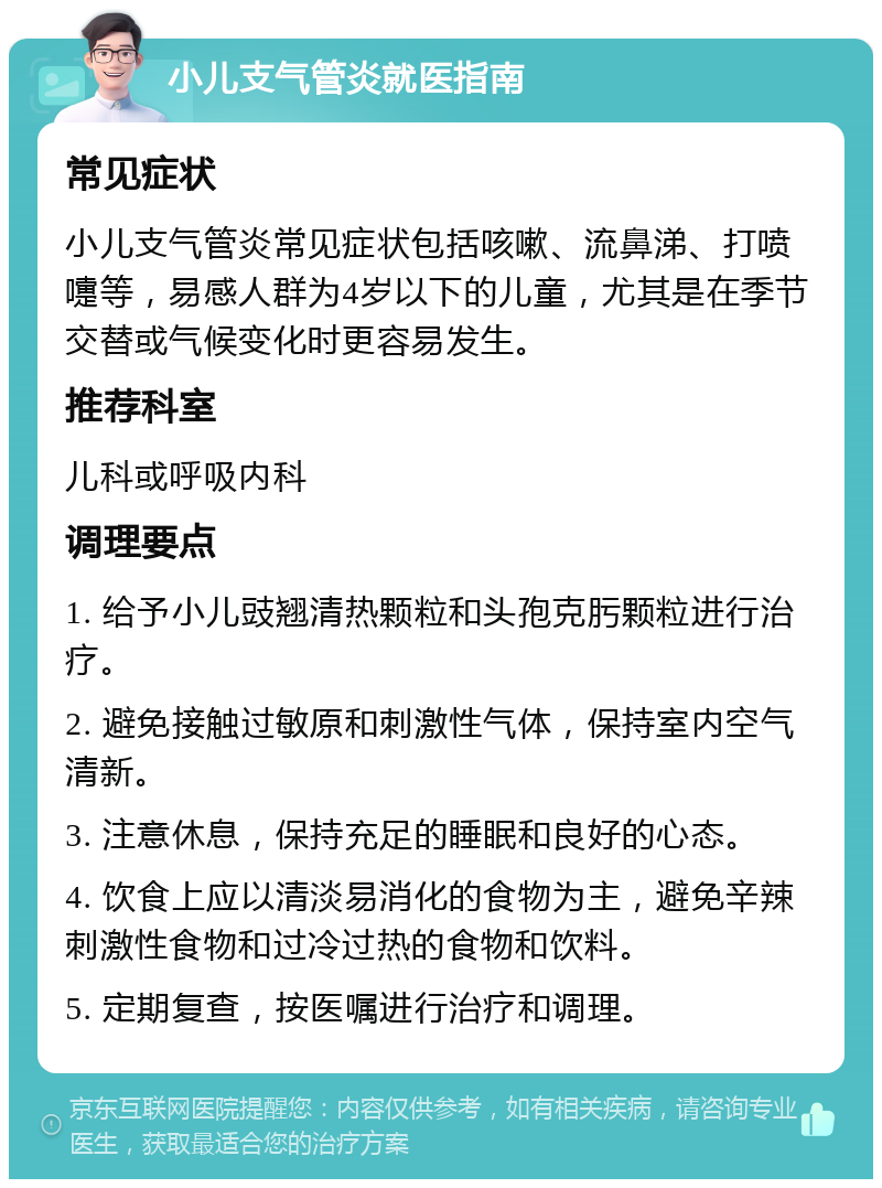 小儿支气管炎就医指南 常见症状 小儿支气管炎常见症状包括咳嗽、流鼻涕、打喷嚏等，易感人群为4岁以下的儿童，尤其是在季节交替或气候变化时更容易发生。 推荐科室 儿科或呼吸内科 调理要点 1. 给予小儿豉翘清热颗粒和头孢克肟颗粒进行治疗。 2. 避免接触过敏原和刺激性气体，保持室内空气清新。 3. 注意休息，保持充足的睡眠和良好的心态。 4. 饮食上应以清淡易消化的食物为主，避免辛辣刺激性食物和过冷过热的食物和饮料。 5. 定期复查，按医嘱进行治疗和调理。