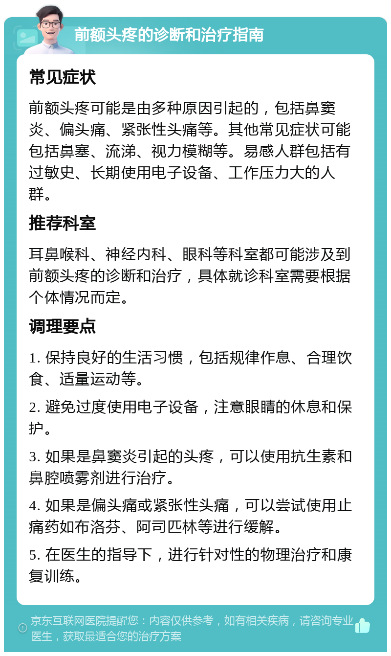 前额头疼的诊断和治疗指南 常见症状 前额头疼可能是由多种原因引起的，包括鼻窦炎、偏头痛、紧张性头痛等。其他常见症状可能包括鼻塞、流涕、视力模糊等。易感人群包括有过敏史、长期使用电子设备、工作压力大的人群。 推荐科室 耳鼻喉科、神经内科、眼科等科室都可能涉及到前额头疼的诊断和治疗，具体就诊科室需要根据个体情况而定。 调理要点 1. 保持良好的生活习惯，包括规律作息、合理饮食、适量运动等。 2. 避免过度使用电子设备，注意眼睛的休息和保护。 3. 如果是鼻窦炎引起的头疼，可以使用抗生素和鼻腔喷雾剂进行治疗。 4. 如果是偏头痛或紧张性头痛，可以尝试使用止痛药如布洛芬、阿司匹林等进行缓解。 5. 在医生的指导下，进行针对性的物理治疗和康复训练。