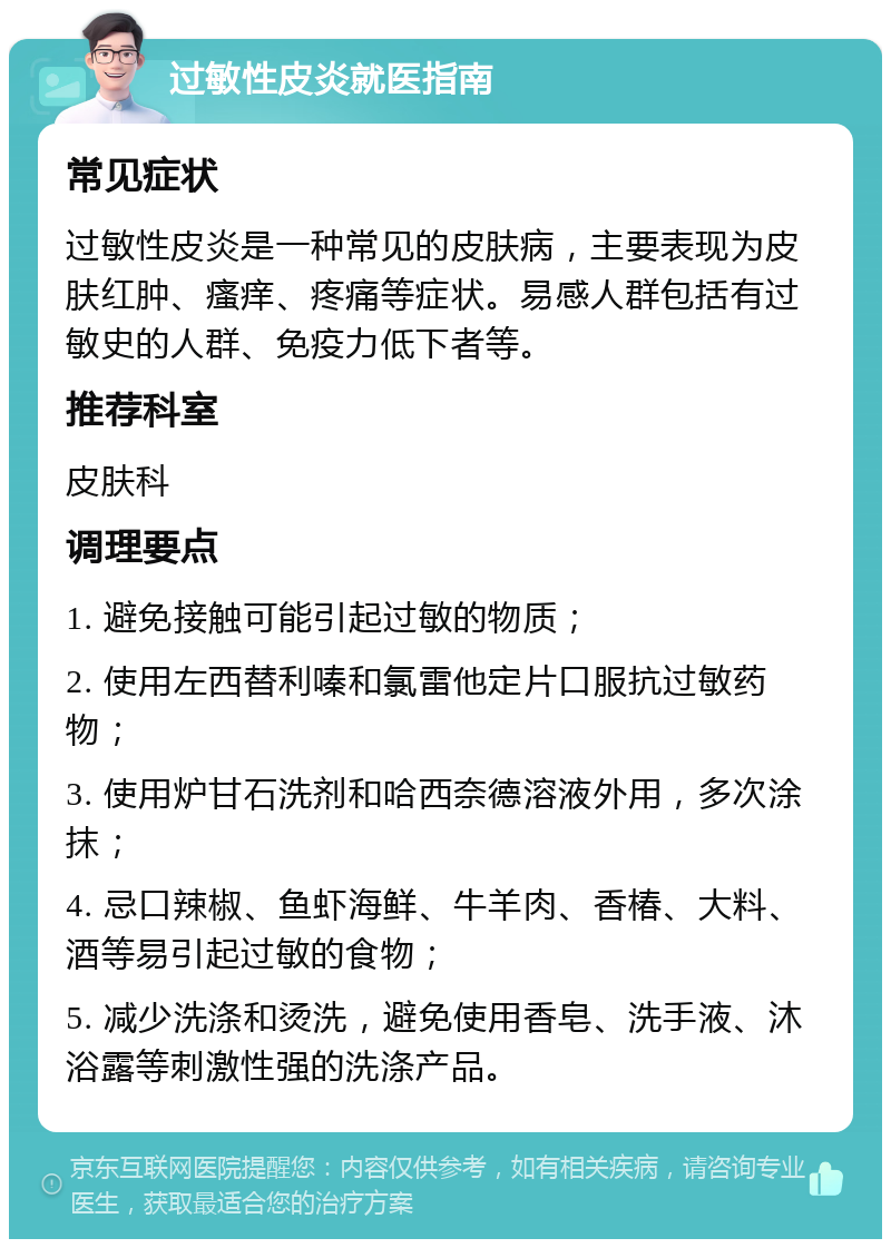 过敏性皮炎就医指南 常见症状 过敏性皮炎是一种常见的皮肤病，主要表现为皮肤红肿、瘙痒、疼痛等症状。易感人群包括有过敏史的人群、免疫力低下者等。 推荐科室 皮肤科 调理要点 1. 避免接触可能引起过敏的物质； 2. 使用左西替利嗪和氯雷他定片口服抗过敏药物； 3. 使用炉甘石洗剂和哈西奈德溶液外用，多次涂抹； 4. 忌口辣椒、鱼虾海鲜、牛羊肉、香椿、大料、酒等易引起过敏的食物； 5. 减少洗涤和烫洗，避免使用香皂、洗手液、沐浴露等刺激性强的洗涤产品。