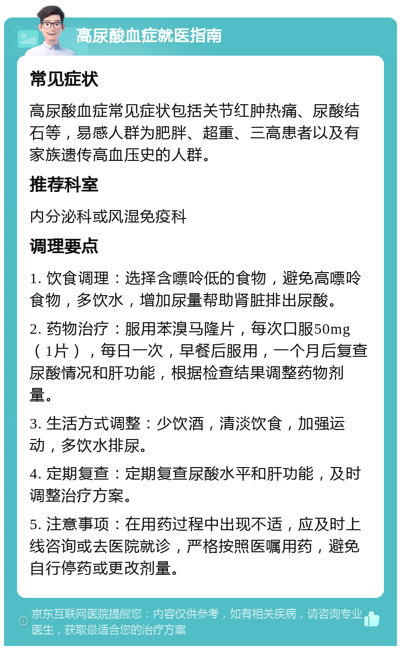 高尿酸血症就医指南 常见症状 高尿酸血症常见症状包括关节红肿热痛、尿酸结石等，易感人群为肥胖、超重、三高患者以及有家族遗传高血压史的人群。 推荐科室 内分泌科或风湿免疫科 调理要点 1. 饮食调理：选择含嘌呤低的食物，避免高嘌呤食物，多饮水，增加尿量帮助肾脏排出尿酸。 2. 药物治疗：服用苯溴马隆片，每次口服50mg（1片），每日一次，早餐后服用，一个月后复查尿酸情况和肝功能，根据检查结果调整药物剂量。 3. 生活方式调整：少饮酒，清淡饮食，加强运动，多饮水排尿。 4. 定期复查：定期复查尿酸水平和肝功能，及时调整治疗方案。 5. 注意事项：在用药过程中出现不适，应及时上线咨询或去医院就诊，严格按照医嘱用药，避免自行停药或更改剂量。