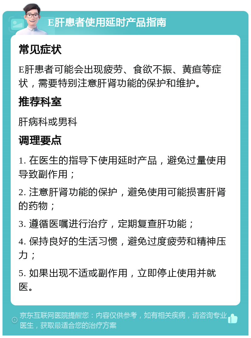 E肝患者使用延时产品指南 常见症状 E肝患者可能会出现疲劳、食欲不振、黄疸等症状，需要特别注意肝肾功能的保护和维护。 推荐科室 肝病科或男科 调理要点 1. 在医生的指导下使用延时产品，避免过量使用导致副作用； 2. 注意肝肾功能的保护，避免使用可能损害肝肾的药物； 3. 遵循医嘱进行治疗，定期复查肝功能； 4. 保持良好的生活习惯，避免过度疲劳和精神压力； 5. 如果出现不适或副作用，立即停止使用并就医。