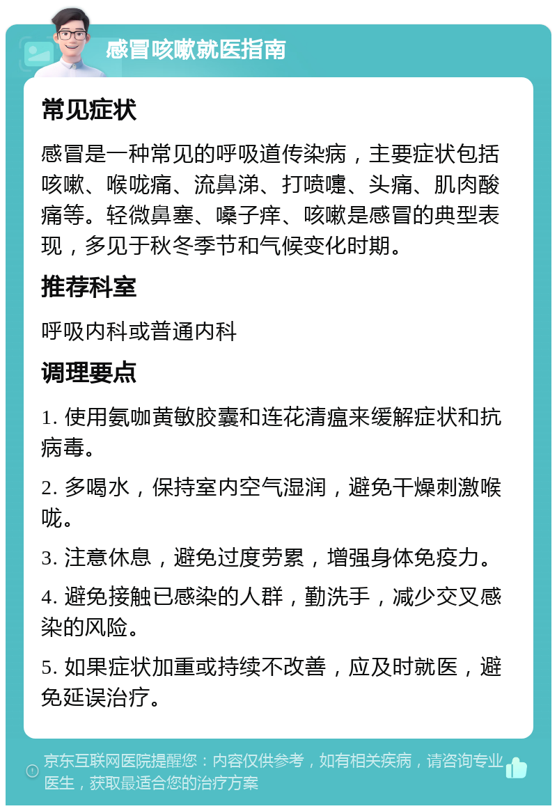 感冒咳嗽就医指南 常见症状 感冒是一种常见的呼吸道传染病，主要症状包括咳嗽、喉咙痛、流鼻涕、打喷嚏、头痛、肌肉酸痛等。轻微鼻塞、嗓子痒、咳嗽是感冒的典型表现，多见于秋冬季节和气候变化时期。 推荐科室 呼吸内科或普通内科 调理要点 1. 使用氨咖黄敏胶囊和连花清瘟来缓解症状和抗病毒。 2. 多喝水，保持室内空气湿润，避免干燥刺激喉咙。 3. 注意休息，避免过度劳累，增强身体免疫力。 4. 避免接触已感染的人群，勤洗手，减少交叉感染的风险。 5. 如果症状加重或持续不改善，应及时就医，避免延误治疗。