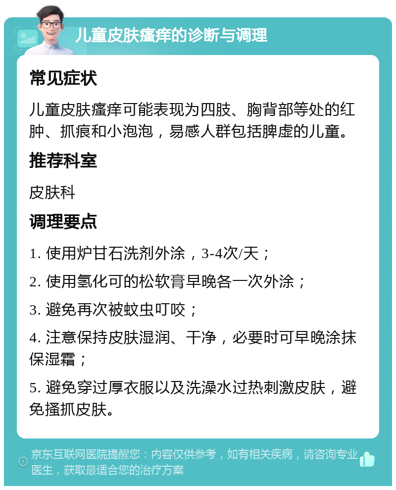 儿童皮肤瘙痒的诊断与调理 常见症状 儿童皮肤瘙痒可能表现为四肢、胸背部等处的红肿、抓痕和小泡泡，易感人群包括脾虚的儿童。 推荐科室 皮肤科 调理要点 1. 使用炉甘石洗剂外涂，3-4次/天； 2. 使用氢化可的松软膏早晚各一次外涂； 3. 避免再次被蚊虫叮咬； 4. 注意保持皮肤湿润、干净，必要时可早晚涂抹保湿霜； 5. 避免穿过厚衣服以及洗澡水过热刺激皮肤，避免搔抓皮肤。