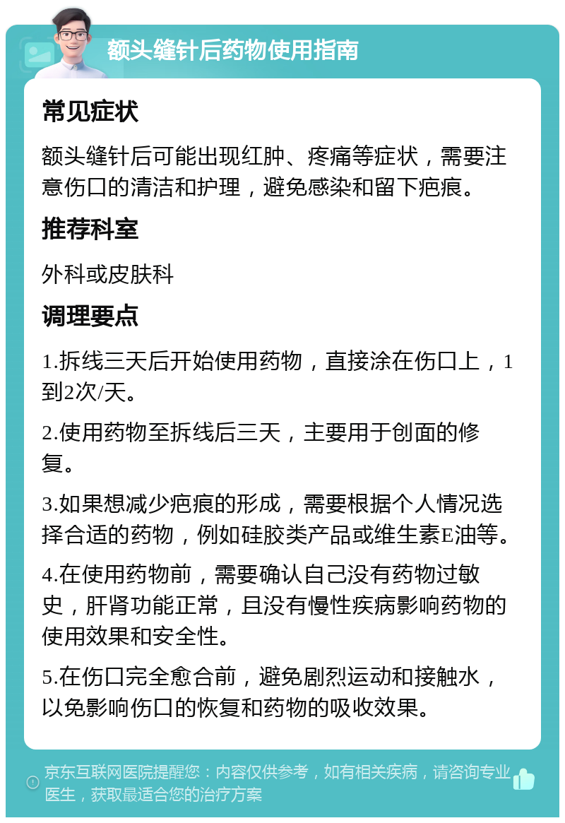 额头缝针后药物使用指南 常见症状 额头缝针后可能出现红肿、疼痛等症状，需要注意伤口的清洁和护理，避免感染和留下疤痕。 推荐科室 外科或皮肤科 调理要点 1.拆线三天后开始使用药物，直接涂在伤口上，1到2次/天。 2.使用药物至拆线后三天，主要用于创面的修复。 3.如果想减少疤痕的形成，需要根据个人情况选择合适的药物，例如硅胶类产品或维生素E油等。 4.在使用药物前，需要确认自己没有药物过敏史，肝肾功能正常，且没有慢性疾病影响药物的使用效果和安全性。 5.在伤口完全愈合前，避免剧烈运动和接触水，以免影响伤口的恢复和药物的吸收效果。