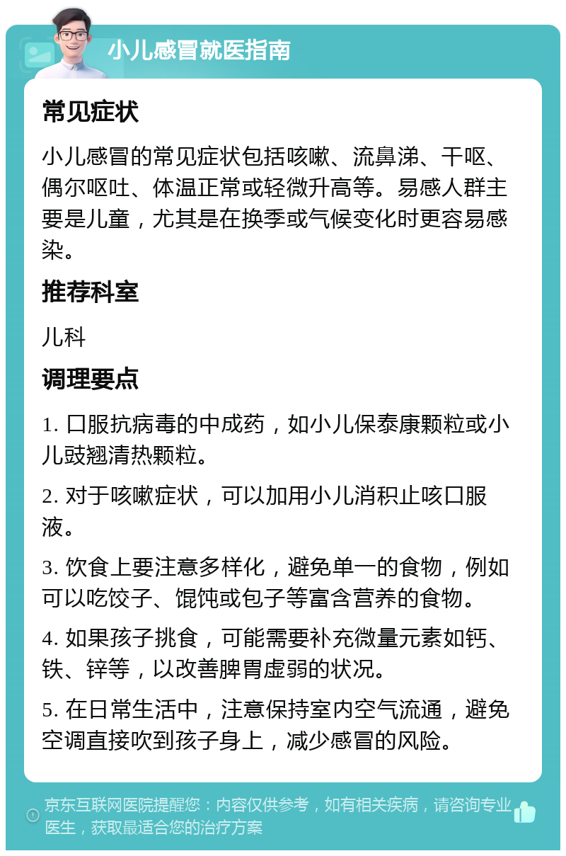 小儿感冒就医指南 常见症状 小儿感冒的常见症状包括咳嗽、流鼻涕、干呕、偶尔呕吐、体温正常或轻微升高等。易感人群主要是儿童，尤其是在换季或气候变化时更容易感染。 推荐科室 儿科 调理要点 1. 口服抗病毒的中成药，如小儿保泰康颗粒或小儿豉翘清热颗粒。 2. 对于咳嗽症状，可以加用小儿消积止咳口服液。 3. 饮食上要注意多样化，避免单一的食物，例如可以吃饺子、馄饨或包子等富含营养的食物。 4. 如果孩子挑食，可能需要补充微量元素如钙、铁、锌等，以改善脾胃虚弱的状况。 5. 在日常生活中，注意保持室内空气流通，避免空调直接吹到孩子身上，减少感冒的风险。