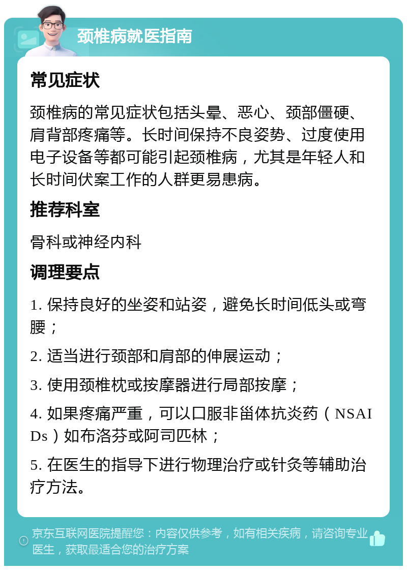 颈椎病就医指南 常见症状 颈椎病的常见症状包括头晕、恶心、颈部僵硬、肩背部疼痛等。长时间保持不良姿势、过度使用电子设备等都可能引起颈椎病，尤其是年轻人和长时间伏案工作的人群更易患病。 推荐科室 骨科或神经内科 调理要点 1. 保持良好的坐姿和站姿，避免长时间低头或弯腰； 2. 适当进行颈部和肩部的伸展运动； 3. 使用颈椎枕或按摩器进行局部按摩； 4. 如果疼痛严重，可以口服非甾体抗炎药（NSAIDs）如布洛芬或阿司匹林； 5. 在医生的指导下进行物理治疗或针灸等辅助治疗方法。