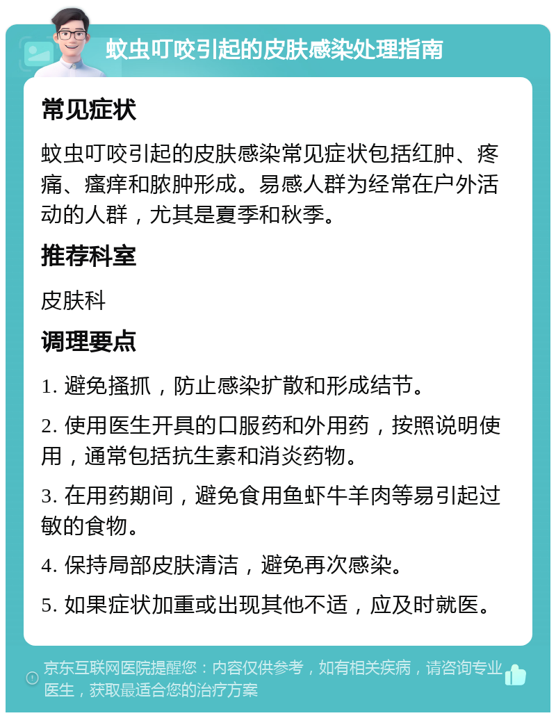 蚊虫叮咬引起的皮肤感染处理指南 常见症状 蚊虫叮咬引起的皮肤感染常见症状包括红肿、疼痛、瘙痒和脓肿形成。易感人群为经常在户外活动的人群，尤其是夏季和秋季。 推荐科室 皮肤科 调理要点 1. 避免搔抓，防止感染扩散和形成结节。 2. 使用医生开具的口服药和外用药，按照说明使用，通常包括抗生素和消炎药物。 3. 在用药期间，避免食用鱼虾牛羊肉等易引起过敏的食物。 4. 保持局部皮肤清洁，避免再次感染。 5. 如果症状加重或出现其他不适，应及时就医。