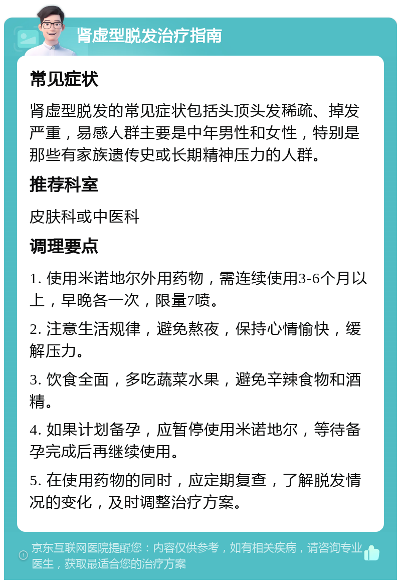 肾虚型脱发治疗指南 常见症状 肾虚型脱发的常见症状包括头顶头发稀疏、掉发严重，易感人群主要是中年男性和女性，特别是那些有家族遗传史或长期精神压力的人群。 推荐科室 皮肤科或中医科 调理要点 1. 使用米诺地尔外用药物，需连续使用3-6个月以上，早晚各一次，限量7喷。 2. 注意生活规律，避免熬夜，保持心情愉快，缓解压力。 3. 饮食全面，多吃蔬菜水果，避免辛辣食物和酒精。 4. 如果计划备孕，应暂停使用米诺地尔，等待备孕完成后再继续使用。 5. 在使用药物的同时，应定期复查，了解脱发情况的变化，及时调整治疗方案。