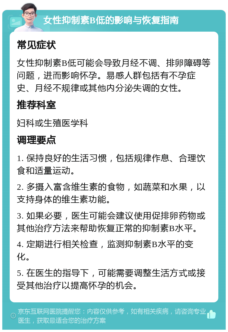 女性抑制素B低的影响与恢复指南 常见症状 女性抑制素B低可能会导致月经不调、排卵障碍等问题，进而影响怀孕。易感人群包括有不孕症史、月经不规律或其他内分泌失调的女性。 推荐科室 妇科或生殖医学科 调理要点 1. 保持良好的生活习惯，包括规律作息、合理饮食和适量运动。 2. 多摄入富含维生素的食物，如蔬菜和水果，以支持身体的维生素功能。 3. 如果必要，医生可能会建议使用促排卵药物或其他治疗方法来帮助恢复正常的抑制素B水平。 4. 定期进行相关检查，监测抑制素B水平的变化。 5. 在医生的指导下，可能需要调整生活方式或接受其他治疗以提高怀孕的机会。