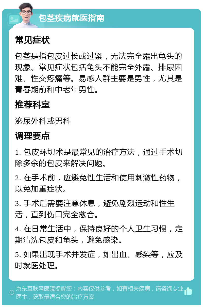 包茎疾病就医指南 常见症状 包茎是指包皮过长或过紧，无法完全露出龟头的现象。常见症状包括龟头不能完全外露、排尿困难、性交疼痛等。易感人群主要是男性，尤其是青春期前和中老年男性。 推荐科室 泌尿外科或男科 调理要点 1. 包皮环切术是最常见的治疗方法，通过手术切除多余的包皮来解决问题。 2. 在手术前，应避免性生活和使用刺激性药物，以免加重症状。 3. 手术后需要注意休息，避免剧烈运动和性生活，直到伤口完全愈合。 4. 在日常生活中，保持良好的个人卫生习惯，定期清洗包皮和龟头，避免感染。 5. 如果出现手术并发症，如出血、感染等，应及时就医处理。