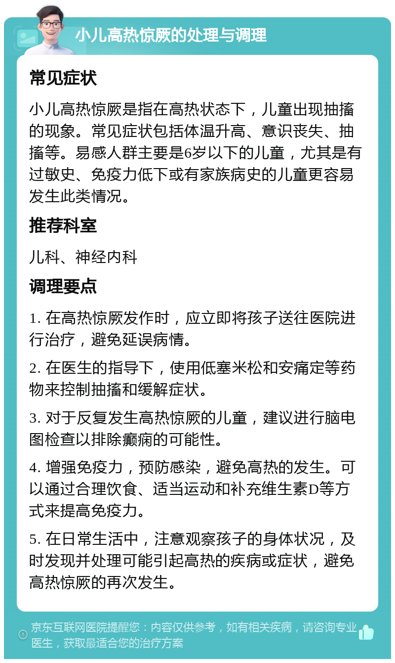 小儿高热惊厥的处理与调理 常见症状 小儿高热惊厥是指在高热状态下，儿童出现抽搐的现象。常见症状包括体温升高、意识丧失、抽搐等。易感人群主要是6岁以下的儿童，尤其是有过敏史、免疫力低下或有家族病史的儿童更容易发生此类情况。 推荐科室 儿科、神经内科 调理要点 1. 在高热惊厥发作时，应立即将孩子送往医院进行治疗，避免延误病情。 2. 在医生的指导下，使用低塞米松和安痛定等药物来控制抽搐和缓解症状。 3. 对于反复发生高热惊厥的儿童，建议进行脑电图检查以排除癫痫的可能性。 4. 增强免疫力，预防感染，避免高热的发生。可以通过合理饮食、适当运动和补充维生素D等方式来提高免疫力。 5. 在日常生活中，注意观察孩子的身体状况，及时发现并处理可能引起高热的疾病或症状，避免高热惊厥的再次发生。