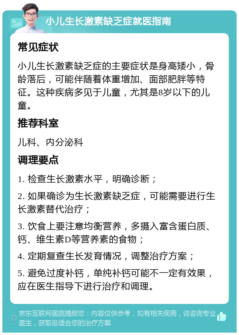 小儿生长激素缺乏症就医指南 常见症状 小儿生长激素缺乏症的主要症状是身高矮小，骨龄落后，可能伴随着体重增加、面部肥胖等特征。这种疾病多见于儿童，尤其是8岁以下的儿童。 推荐科室 儿科、内分泌科 调理要点 1. 检查生长激素水平，明确诊断； 2. 如果确诊为生长激素缺乏症，可能需要进行生长激素替代治疗； 3. 饮食上要注意均衡营养，多摄入富含蛋白质、钙、维生素D等营养素的食物； 4. 定期复查生长发育情况，调整治疗方案； 5. 避免过度补钙，单纯补钙可能不一定有效果，应在医生指导下进行治疗和调理。