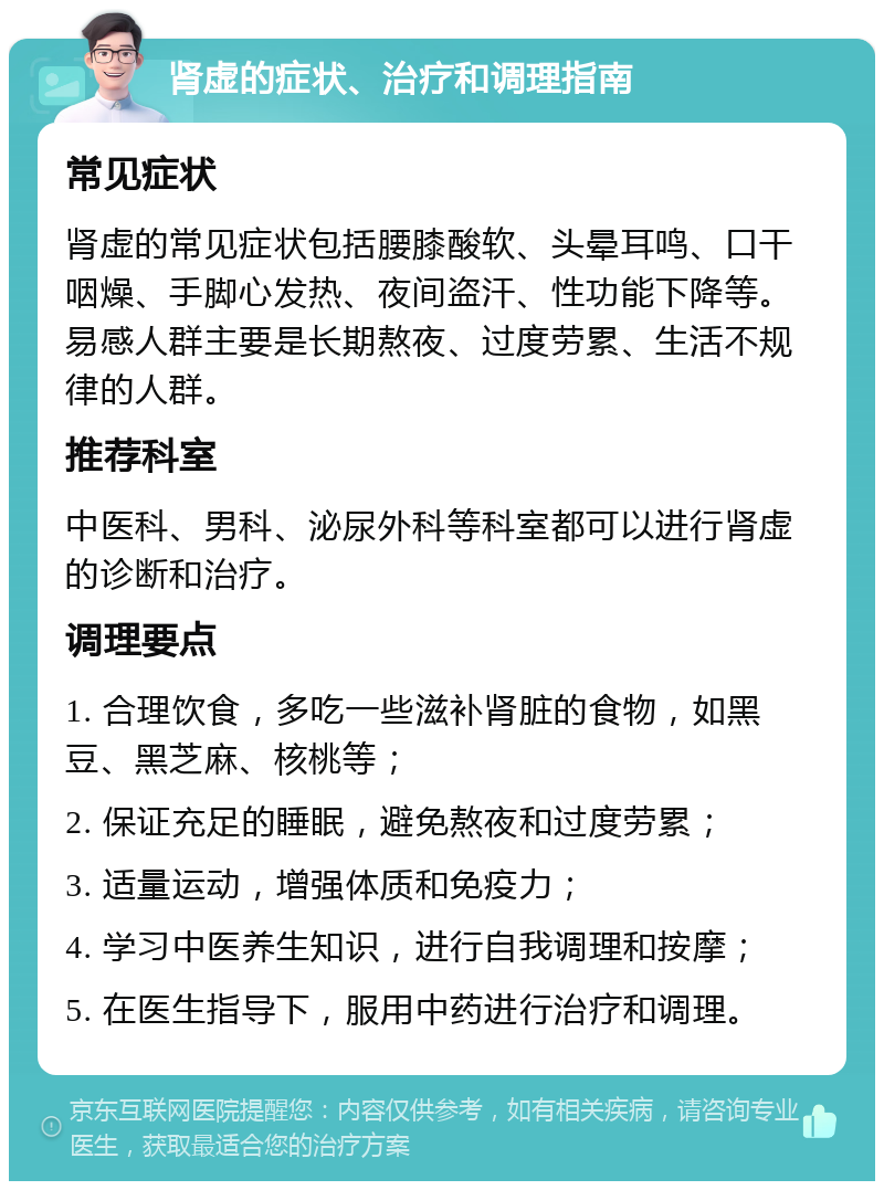 肾虚的症状、治疗和调理指南 常见症状 肾虚的常见症状包括腰膝酸软、头晕耳鸣、口干咽燥、手脚心发热、夜间盗汗、性功能下降等。易感人群主要是长期熬夜、过度劳累、生活不规律的人群。 推荐科室 中医科、男科、泌尿外科等科室都可以进行肾虚的诊断和治疗。 调理要点 1. 合理饮食，多吃一些滋补肾脏的食物，如黑豆、黑芝麻、核桃等； 2. 保证充足的睡眠，避免熬夜和过度劳累； 3. 适量运动，增强体质和免疫力； 4. 学习中医养生知识，进行自我调理和按摩； 5. 在医生指导下，服用中药进行治疗和调理。