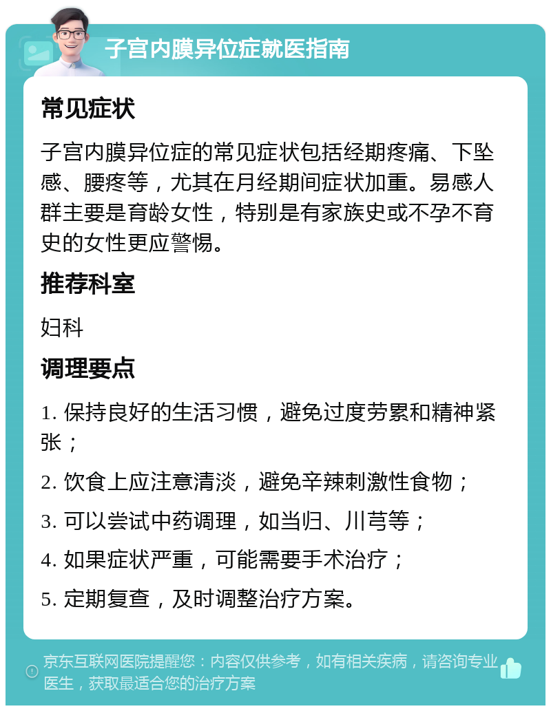 子宫内膜异位症就医指南 常见症状 子宫内膜异位症的常见症状包括经期疼痛、下坠感、腰疼等，尤其在月经期间症状加重。易感人群主要是育龄女性，特别是有家族史或不孕不育史的女性更应警惕。 推荐科室 妇科 调理要点 1. 保持良好的生活习惯，避免过度劳累和精神紧张； 2. 饮食上应注意清淡，避免辛辣刺激性食物； 3. 可以尝试中药调理，如当归、川芎等； 4. 如果症状严重，可能需要手术治疗； 5. 定期复查，及时调整治疗方案。