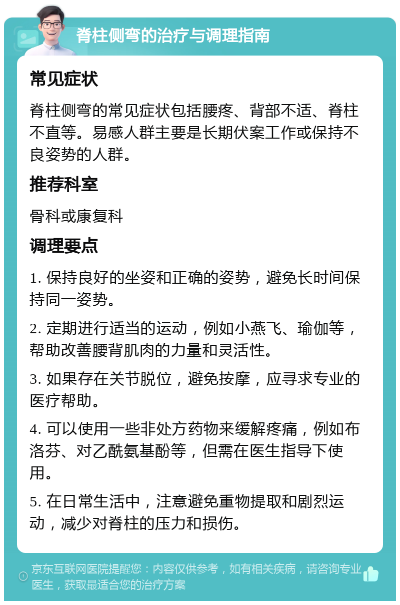 脊柱侧弯的治疗与调理指南 常见症状 脊柱侧弯的常见症状包括腰疼、背部不适、脊柱不直等。易感人群主要是长期伏案工作或保持不良姿势的人群。 推荐科室 骨科或康复科 调理要点 1. 保持良好的坐姿和正确的姿势，避免长时间保持同一姿势。 2. 定期进行适当的运动，例如小燕飞、瑜伽等，帮助改善腰背肌肉的力量和灵活性。 3. 如果存在关节脱位，避免按摩，应寻求专业的医疗帮助。 4. 可以使用一些非处方药物来缓解疼痛，例如布洛芬、对乙酰氨基酚等，但需在医生指导下使用。 5. 在日常生活中，注意避免重物提取和剧烈运动，减少对脊柱的压力和损伤。