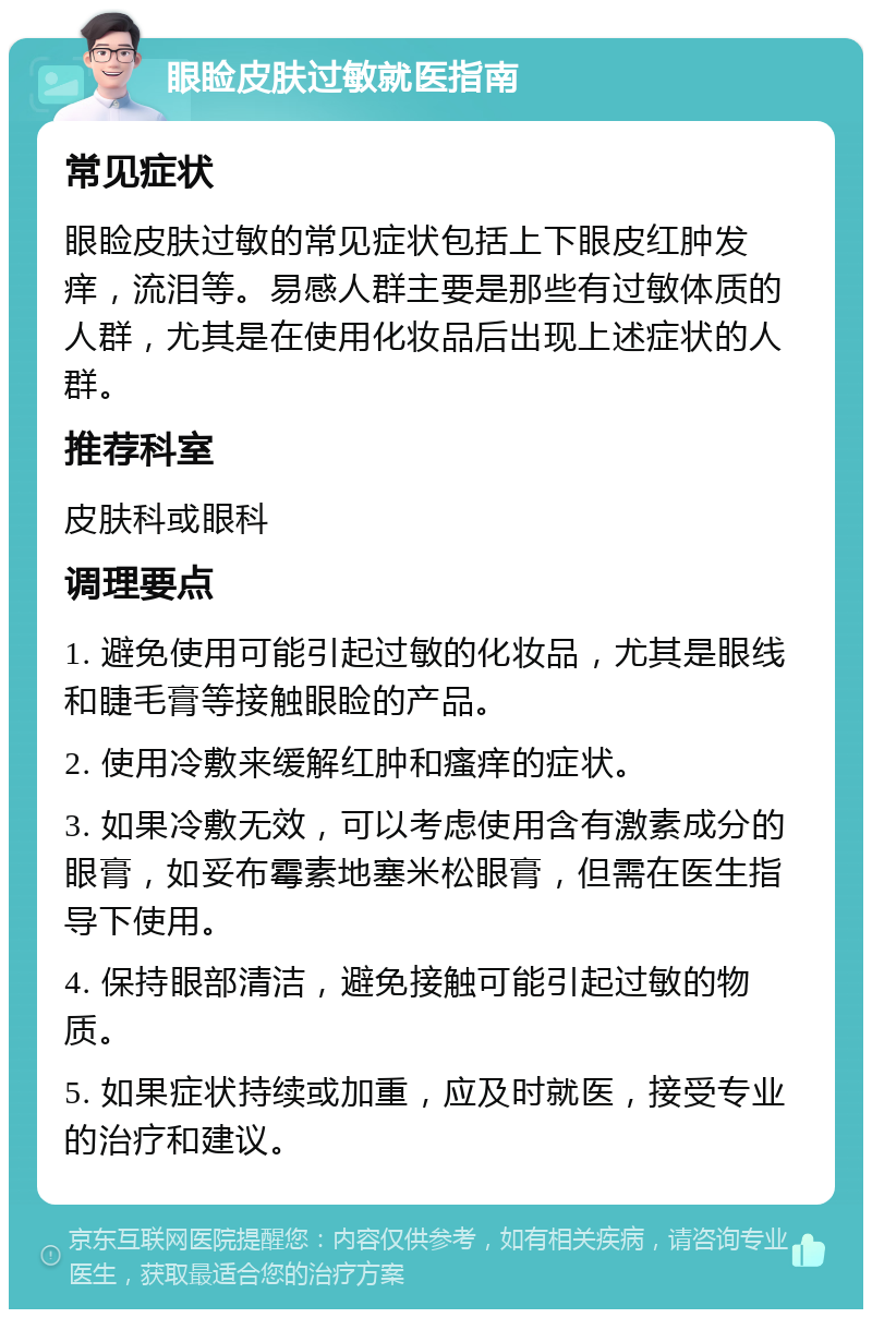 眼睑皮肤过敏就医指南 常见症状 眼睑皮肤过敏的常见症状包括上下眼皮红肿发痒，流泪等。易感人群主要是那些有过敏体质的人群，尤其是在使用化妆品后出现上述症状的人群。 推荐科室 皮肤科或眼科 调理要点 1. 避免使用可能引起过敏的化妆品，尤其是眼线和睫毛膏等接触眼睑的产品。 2. 使用冷敷来缓解红肿和瘙痒的症状。 3. 如果冷敷无效，可以考虑使用含有激素成分的眼膏，如妥布霉素地塞米松眼膏，但需在医生指导下使用。 4. 保持眼部清洁，避免接触可能引起过敏的物质。 5. 如果症状持续或加重，应及时就医，接受专业的治疗和建议。