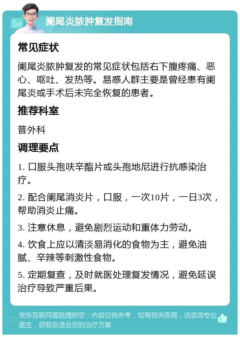 阑尾炎脓肿复发指南 常见症状 阑尾炎脓肿复发的常见症状包括右下腹疼痛、恶心、呕吐、发热等。易感人群主要是曾经患有阑尾炎或手术后未完全恢复的患者。 推荐科室 普外科 调理要点 1. 口服头孢呋辛酯片或头孢地尼进行抗感染治疗。 2. 配合阑尾消炎片，口服，一次10片，一日3次，帮助消炎止痛。 3. 注意休息，避免剧烈运动和重体力劳动。 4. 饮食上应以清淡易消化的食物为主，避免油腻、辛辣等刺激性食物。 5. 定期复查，及时就医处理复发情况，避免延误治疗导致严重后果。