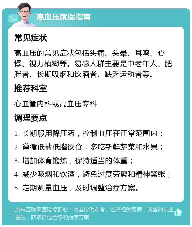 高血压就医指南 常见症状 高血压的常见症状包括头痛、头晕、耳鸣、心悸、视力模糊等。易感人群主要是中老年人、肥胖者、长期吸烟和饮酒者、缺乏运动者等。 推荐科室 心血管内科或高血压专科 调理要点 1. 长期服用降压药，控制血压在正常范围内； 2. 遵循低盐低脂饮食，多吃新鲜蔬菜和水果； 3. 增加体育锻炼，保持适当的体重； 4. 减少吸烟和饮酒，避免过度劳累和精神紧张； 5. 定期测量血压，及时调整治疗方案。