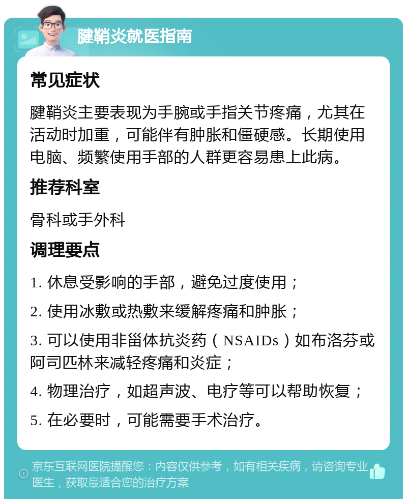 腱鞘炎就医指南 常见症状 腱鞘炎主要表现为手腕或手指关节疼痛，尤其在活动时加重，可能伴有肿胀和僵硬感。长期使用电脑、频繁使用手部的人群更容易患上此病。 推荐科室 骨科或手外科 调理要点 1. 休息受影响的手部，避免过度使用； 2. 使用冰敷或热敷来缓解疼痛和肿胀； 3. 可以使用非甾体抗炎药（NSAIDs）如布洛芬或阿司匹林来减轻疼痛和炎症； 4. 物理治疗，如超声波、电疗等可以帮助恢复； 5. 在必要时，可能需要手术治疗。