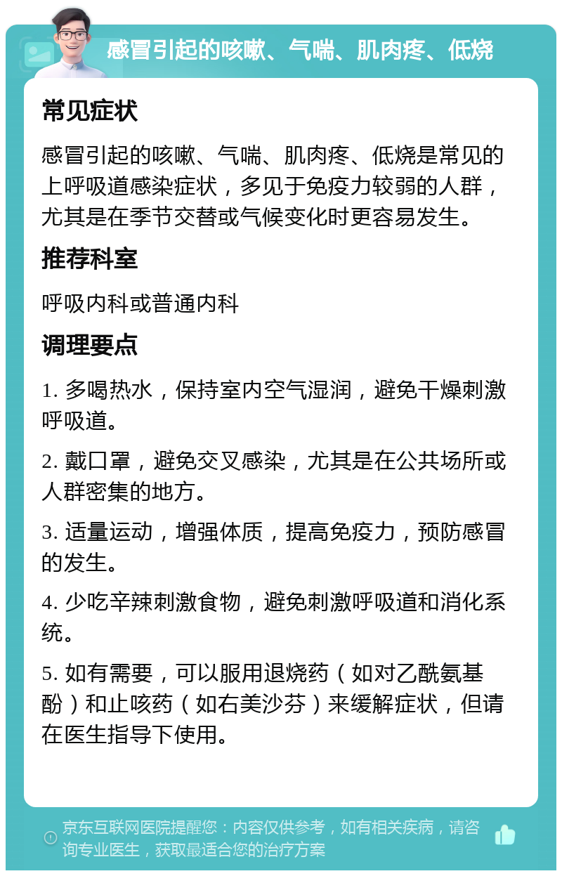 感冒引起的咳嗽、气喘、肌肉疼、低烧 常见症状 感冒引起的咳嗽、气喘、肌肉疼、低烧是常见的上呼吸道感染症状，多见于免疫力较弱的人群，尤其是在季节交替或气候变化时更容易发生。 推荐科室 呼吸内科或普通内科 调理要点 1. 多喝热水，保持室内空气湿润，避免干燥刺激呼吸道。 2. 戴口罩，避免交叉感染，尤其是在公共场所或人群密集的地方。 3. 适量运动，增强体质，提高免疫力，预防感冒的发生。 4. 少吃辛辣刺激食物，避免刺激呼吸道和消化系统。 5. 如有需要，可以服用退烧药（如对乙酰氨基酚）和止咳药（如右美沙芬）来缓解症状，但请在医生指导下使用。