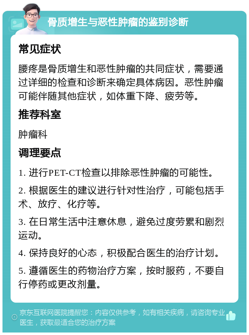 骨质增生与恶性肿瘤的鉴别诊断 常见症状 腰疼是骨质增生和恶性肿瘤的共同症状，需要通过详细的检查和诊断来确定具体病因。恶性肿瘤可能伴随其他症状，如体重下降、疲劳等。 推荐科室 肿瘤科 调理要点 1. 进行PET-CT检查以排除恶性肿瘤的可能性。 2. 根据医生的建议进行针对性治疗，可能包括手术、放疗、化疗等。 3. 在日常生活中注意休息，避免过度劳累和剧烈运动。 4. 保持良好的心态，积极配合医生的治疗计划。 5. 遵循医生的药物治疗方案，按时服药，不要自行停药或更改剂量。