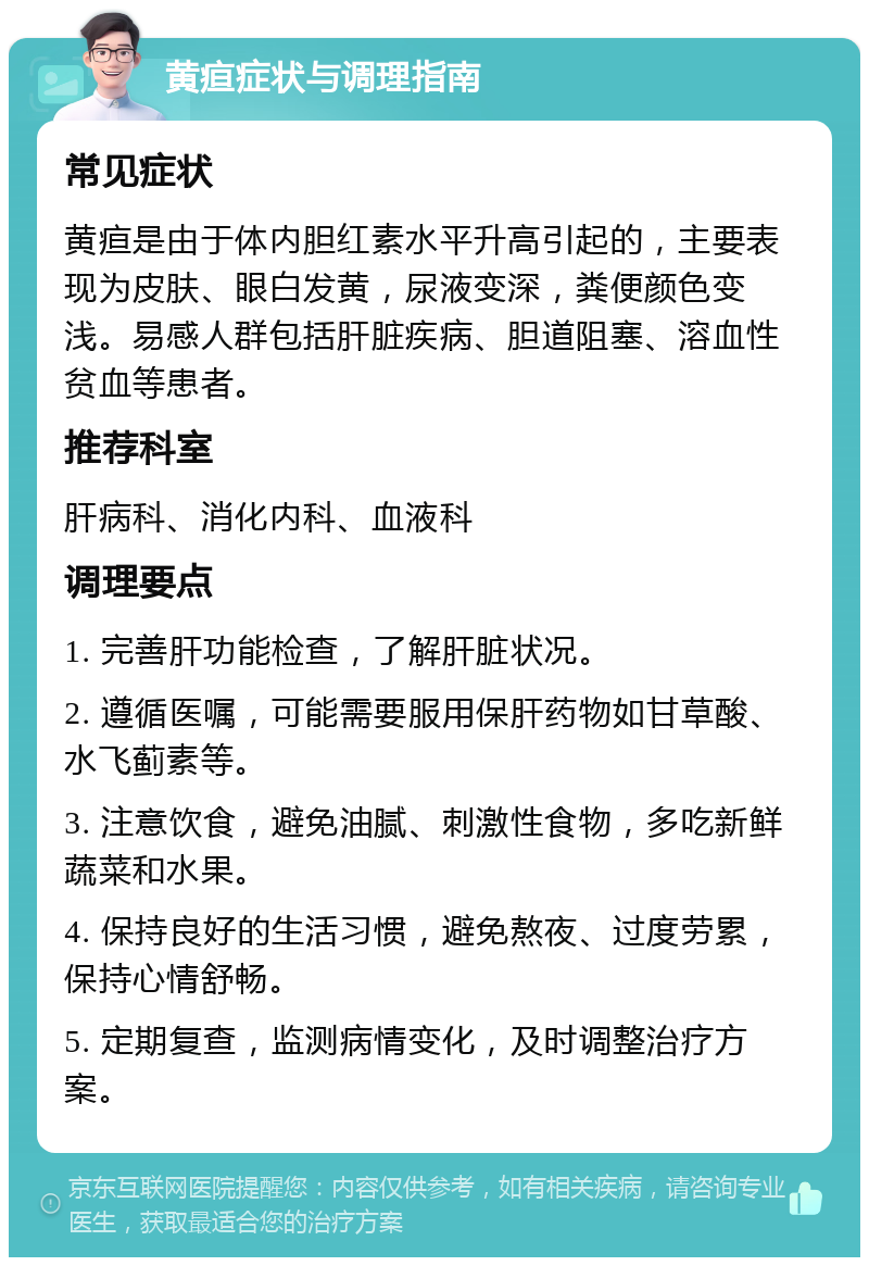 黄疸症状与调理指南 常见症状 黄疸是由于体内胆红素水平升高引起的，主要表现为皮肤、眼白发黄，尿液变深，粪便颜色变浅。易感人群包括肝脏疾病、胆道阻塞、溶血性贫血等患者。 推荐科室 肝病科、消化内科、血液科 调理要点 1. 完善肝功能检查，了解肝脏状况。 2. 遵循医嘱，可能需要服用保肝药物如甘草酸、水飞蓟素等。 3. 注意饮食，避免油腻、刺激性食物，多吃新鲜蔬菜和水果。 4. 保持良好的生活习惯，避免熬夜、过度劳累，保持心情舒畅。 5. 定期复查，监测病情变化，及时调整治疗方案。