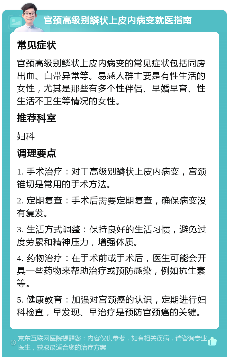 宫颈高级别鳞状上皮内病变就医指南 常见症状 宫颈高级别鳞状上皮内病变的常见症状包括同房出血、白带异常等。易感人群主要是有性生活的女性，尤其是那些有多个性伴侣、早婚早育、性生活不卫生等情况的女性。 推荐科室 妇科 调理要点 1. 手术治疗：对于高级别鳞状上皮内病变，宫颈锥切是常用的手术方法。 2. 定期复查：手术后需要定期复查，确保病变没有复发。 3. 生活方式调整：保持良好的生活习惯，避免过度劳累和精神压力，增强体质。 4. 药物治疗：在手术前或手术后，医生可能会开具一些药物来帮助治疗或预防感染，例如抗生素等。 5. 健康教育：加强对宫颈癌的认识，定期进行妇科检查，早发现、早治疗是预防宫颈癌的关键。