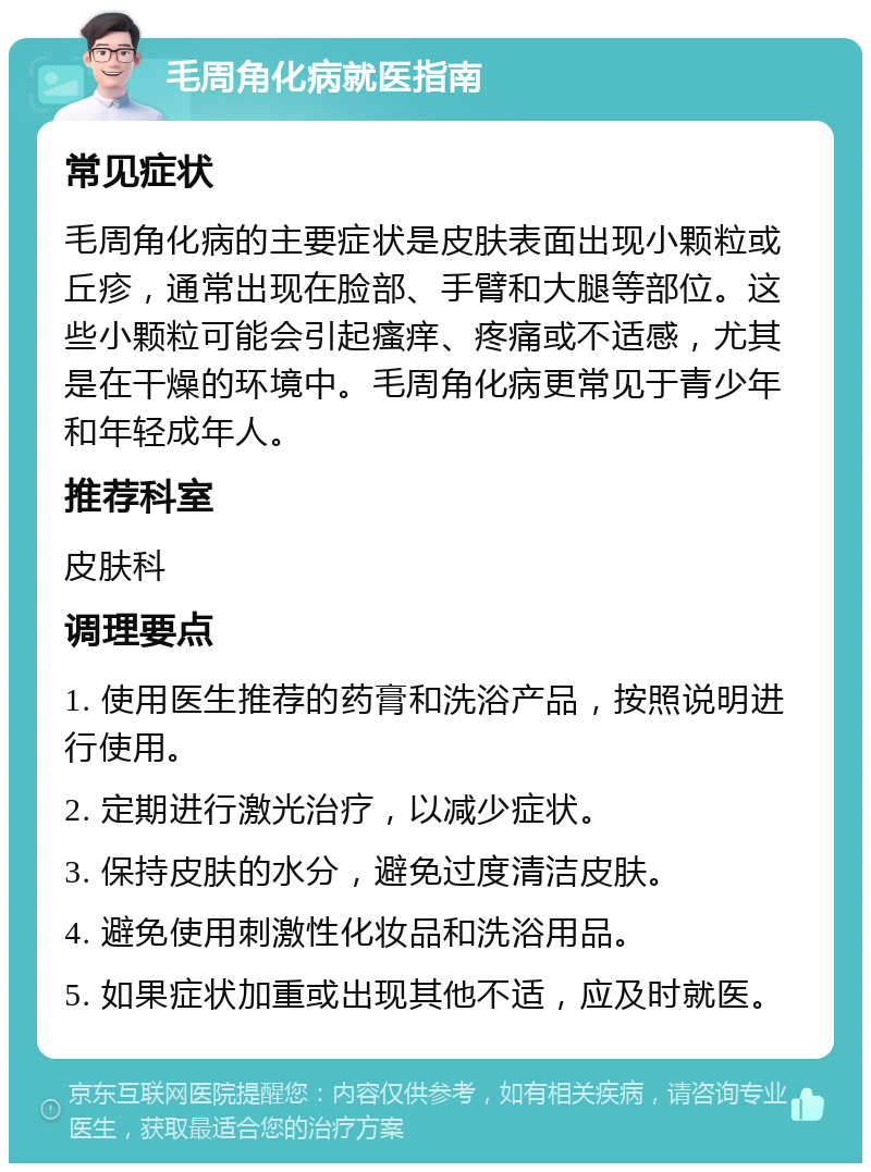 毛周角化病就医指南 常见症状 毛周角化病的主要症状是皮肤表面出现小颗粒或丘疹，通常出现在脸部、手臂和大腿等部位。这些小颗粒可能会引起瘙痒、疼痛或不适感，尤其是在干燥的环境中。毛周角化病更常见于青少年和年轻成年人。 推荐科室 皮肤科 调理要点 1. 使用医生推荐的药膏和洗浴产品，按照说明进行使用。 2. 定期进行激光治疗，以减少症状。 3. 保持皮肤的水分，避免过度清洁皮肤。 4. 避免使用刺激性化妆品和洗浴用品。 5. 如果症状加重或出现其他不适，应及时就医。