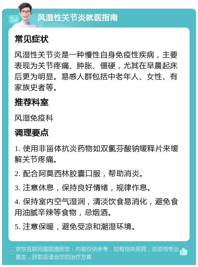 风湿性关节炎就医指南 常见症状 风湿性关节炎是一种慢性自身免疫性疾病，主要表现为关节疼痛、肿胀、僵硬，尤其在早晨起床后更为明显。易感人群包括中老年人、女性、有家族史者等。 推荐科室 风湿免疫科 调理要点 1. 使用非甾体抗炎药物如双氯芬酸钠缓释片来缓解关节疼痛。 2. 配合阿莫西林胶囊口服，帮助消炎。 3. 注意休息，保持良好情绪，规律作息。 4. 保持室内空气湿润，清淡饮食易消化，避免食用油腻辛辣等食物，忌烟酒。 5. 注意保暖，避免受凉和潮湿环境。