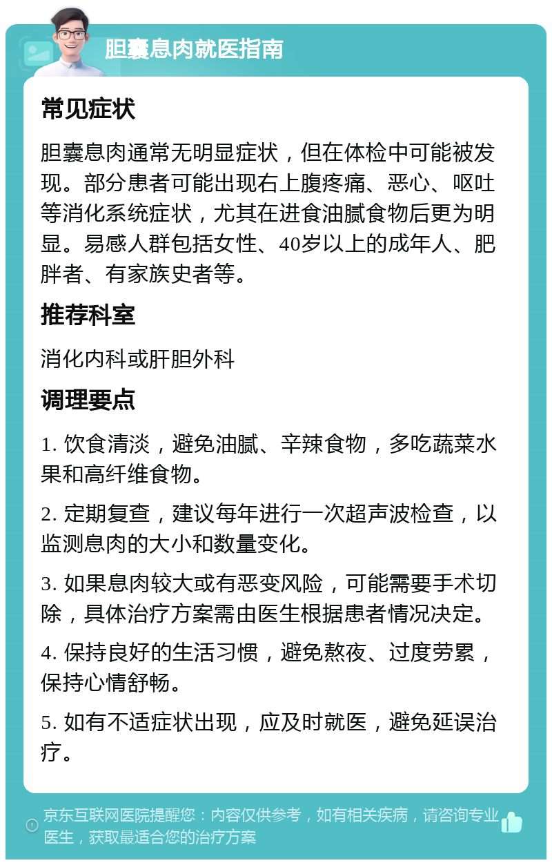 胆囊息肉就医指南 常见症状 胆囊息肉通常无明显症状，但在体检中可能被发现。部分患者可能出现右上腹疼痛、恶心、呕吐等消化系统症状，尤其在进食油腻食物后更为明显。易感人群包括女性、40岁以上的成年人、肥胖者、有家族史者等。 推荐科室 消化内科或肝胆外科 调理要点 1. 饮食清淡，避免油腻、辛辣食物，多吃蔬菜水果和高纤维食物。 2. 定期复查，建议每年进行一次超声波检查，以监测息肉的大小和数量变化。 3. 如果息肉较大或有恶变风险，可能需要手术切除，具体治疗方案需由医生根据患者情况决定。 4. 保持良好的生活习惯，避免熬夜、过度劳累，保持心情舒畅。 5. 如有不适症状出现，应及时就医，避免延误治疗。