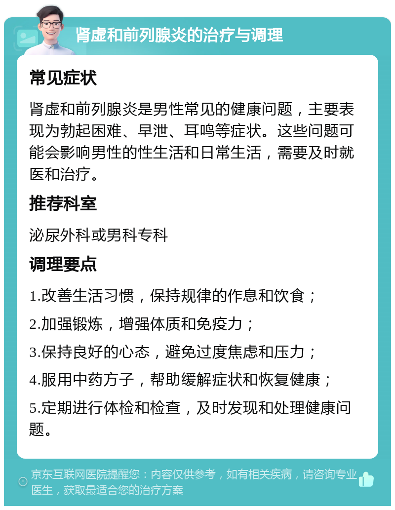 肾虚和前列腺炎的治疗与调理 常见症状 肾虚和前列腺炎是男性常见的健康问题，主要表现为勃起困难、早泄、耳鸣等症状。这些问题可能会影响男性的性生活和日常生活，需要及时就医和治疗。 推荐科室 泌尿外科或男科专科 调理要点 1.改善生活习惯，保持规律的作息和饮食； 2.加强锻炼，增强体质和免疫力； 3.保持良好的心态，避免过度焦虑和压力； 4.服用中药方子，帮助缓解症状和恢复健康； 5.定期进行体检和检查，及时发现和处理健康问题。