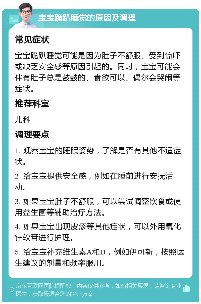 宝宝跪趴睡觉的原因及调理 常见症状 宝宝跪趴睡觉可能是因为肚子不舒服、受到惊吓或缺乏安全感等原因引起的。同时，宝宝可能会伴有肚子总是鼓鼓的、食欲可以、偶尔会哭闹等症状。 推荐科室 儿科 调理要点 1. 观察宝宝的睡眠姿势，了解是否有其他不适症状。 2. 给宝宝提供安全感，例如在睡前进行安抚活动。 3. 如果宝宝肚子不舒服，可以尝试调整饮食或使用益生菌等辅助治疗方法。 4. 如果宝宝出现皮疹等其他症状，可以外用氧化锌软膏进行护理。 5. 给宝宝补充维生素A和D，例如伊可新，按照医生建议的剂量和频率服用。