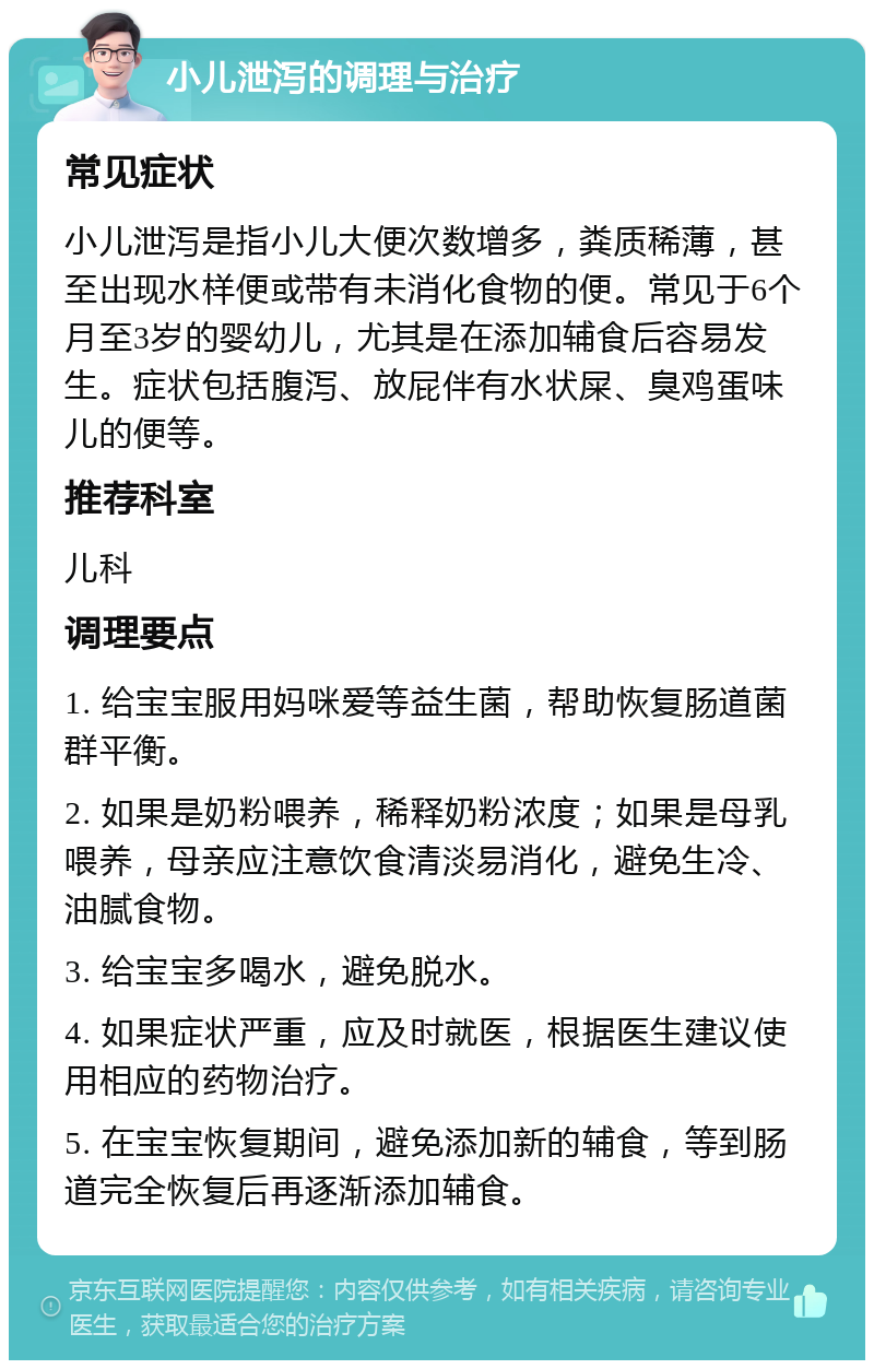 小儿泄泻的调理与治疗 常见症状 小儿泄泻是指小儿大便次数增多，粪质稀薄，甚至出现水样便或带有未消化食物的便。常见于6个月至3岁的婴幼儿，尤其是在添加辅食后容易发生。症状包括腹泻、放屁伴有水状屎、臭鸡蛋味儿的便等。 推荐科室 儿科 调理要点 1. 给宝宝服用妈咪爱等益生菌，帮助恢复肠道菌群平衡。 2. 如果是奶粉喂养，稀释奶粉浓度；如果是母乳喂养，母亲应注意饮食清淡易消化，避免生冷、油腻食物。 3. 给宝宝多喝水，避免脱水。 4. 如果症状严重，应及时就医，根据医生建议使用相应的药物治疗。 5. 在宝宝恢复期间，避免添加新的辅食，等到肠道完全恢复后再逐渐添加辅食。