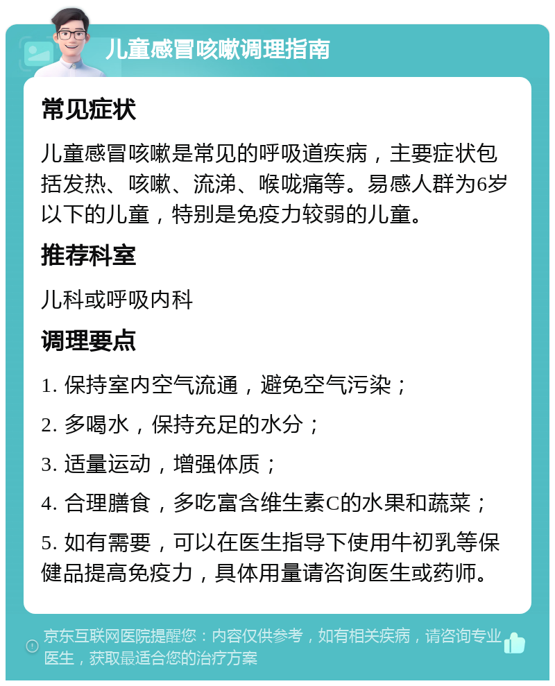 儿童感冒咳嗽调理指南 常见症状 儿童感冒咳嗽是常见的呼吸道疾病，主要症状包括发热、咳嗽、流涕、喉咙痛等。易感人群为6岁以下的儿童，特别是免疫力较弱的儿童。 推荐科室 儿科或呼吸内科 调理要点 1. 保持室内空气流通，避免空气污染； 2. 多喝水，保持充足的水分； 3. 适量运动，增强体质； 4. 合理膳食，多吃富含维生素C的水果和蔬菜； 5. 如有需要，可以在医生指导下使用牛初乳等保健品提高免疫力，具体用量请咨询医生或药师。