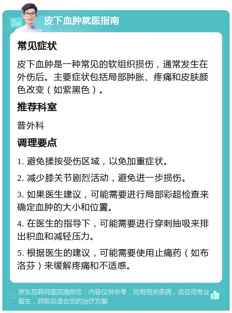 皮下血肿就医指南 常见症状 皮下血肿是一种常见的软组织损伤，通常发生在外伤后。主要症状包括局部肿胀、疼痛和皮肤颜色改变（如紫黑色）。 推荐科室 普外科 调理要点 1. 避免揉按受伤区域，以免加重症状。 2. 减少膝关节剧烈活动，避免进一步损伤。 3. 如果医生建议，可能需要进行局部彩超检查来确定血肿的大小和位置。 4. 在医生的指导下，可能需要进行穿刺抽吸来排出积血和减轻压力。 5. 根据医生的建议，可能需要使用止痛药（如布洛芬）来缓解疼痛和不适感。