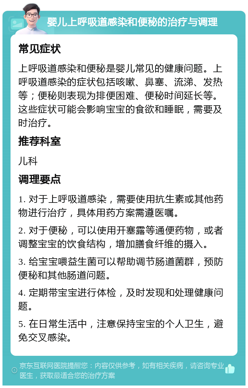 婴儿上呼吸道感染和便秘的治疗与调理 常见症状 上呼吸道感染和便秘是婴儿常见的健康问题。上呼吸道感染的症状包括咳嗽、鼻塞、流涕、发热等；便秘则表现为排便困难、便秘时间延长等。这些症状可能会影响宝宝的食欲和睡眠，需要及时治疗。 推荐科室 儿科 调理要点 1. 对于上呼吸道感染，需要使用抗生素或其他药物进行治疗，具体用药方案需遵医嘱。 2. 对于便秘，可以使用开塞露等通便药物，或者调整宝宝的饮食结构，增加膳食纤维的摄入。 3. 给宝宝喂益生菌可以帮助调节肠道菌群，预防便秘和其他肠道问题。 4. 定期带宝宝进行体检，及时发现和处理健康问题。 5. 在日常生活中，注意保持宝宝的个人卫生，避免交叉感染。