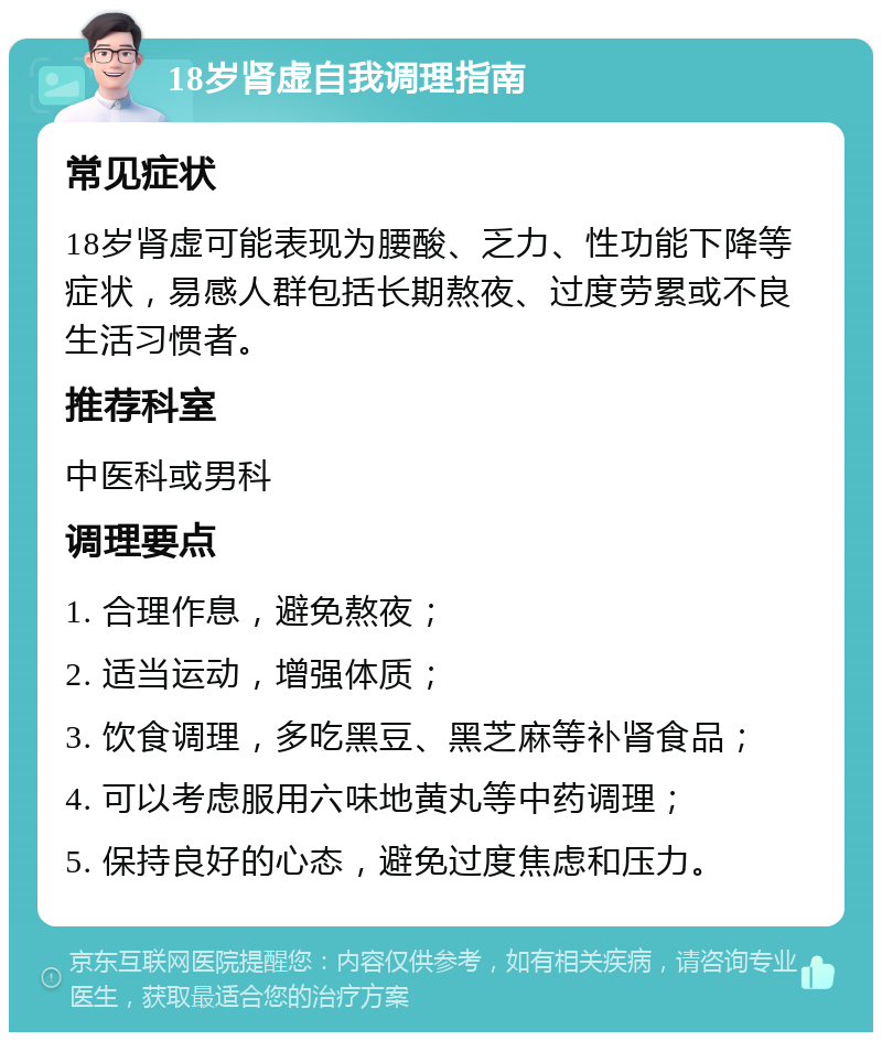 18岁肾虚自我调理指南 常见症状 18岁肾虚可能表现为腰酸、乏力、性功能下降等症状，易感人群包括长期熬夜、过度劳累或不良生活习惯者。 推荐科室 中医科或男科 调理要点 1. 合理作息，避免熬夜； 2. 适当运动，增强体质； 3. 饮食调理，多吃黑豆、黑芝麻等补肾食品； 4. 可以考虑服用六味地黄丸等中药调理； 5. 保持良好的心态，避免过度焦虑和压力。