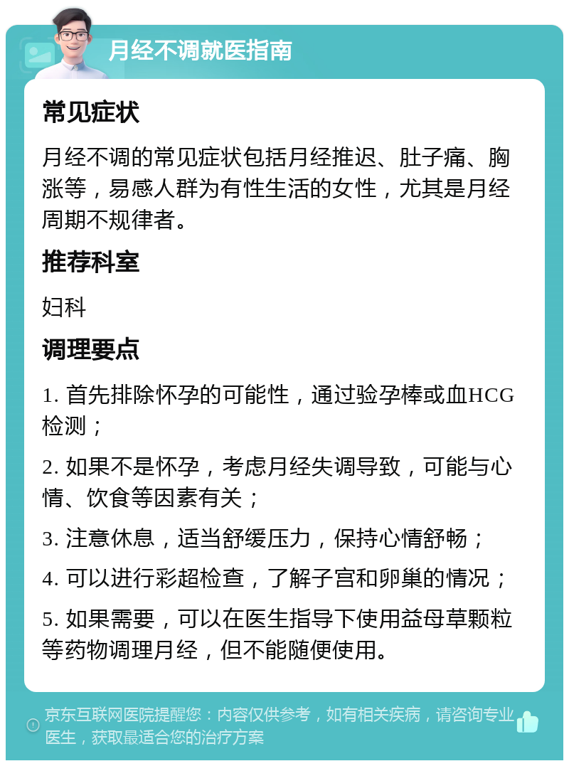 月经不调就医指南 常见症状 月经不调的常见症状包括月经推迟、肚子痛、胸涨等，易感人群为有性生活的女性，尤其是月经周期不规律者。 推荐科室 妇科 调理要点 1. 首先排除怀孕的可能性，通过验孕棒或血HCG检测； 2. 如果不是怀孕，考虑月经失调导致，可能与心情、饮食等因素有关； 3. 注意休息，适当舒缓压力，保持心情舒畅； 4. 可以进行彩超检查，了解子宫和卵巢的情况； 5. 如果需要，可以在医生指导下使用益母草颗粒等药物调理月经，但不能随便使用。