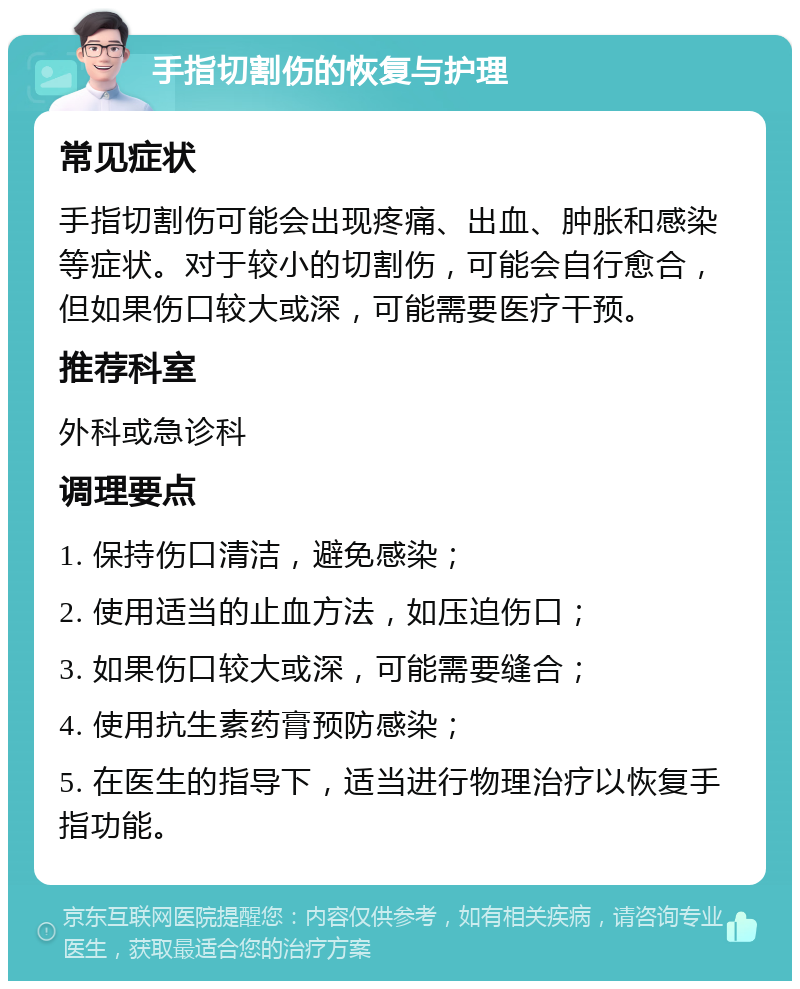 手指切割伤的恢复与护理 常见症状 手指切割伤可能会出现疼痛、出血、肿胀和感染等症状。对于较小的切割伤，可能会自行愈合，但如果伤口较大或深，可能需要医疗干预。 推荐科室 外科或急诊科 调理要点 1. 保持伤口清洁，避免感染； 2. 使用适当的止血方法，如压迫伤口； 3. 如果伤口较大或深，可能需要缝合； 4. 使用抗生素药膏预防感染； 5. 在医生的指导下，适当进行物理治疗以恢复手指功能。