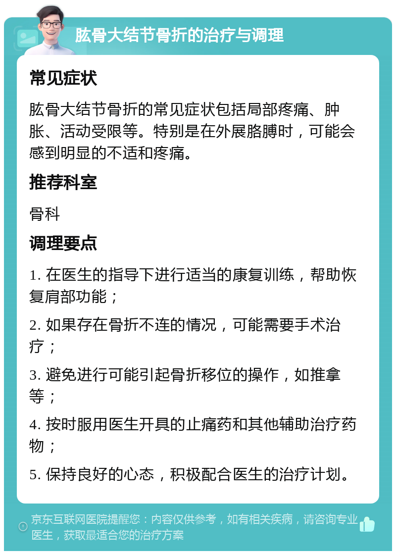 肱骨大结节骨折的治疗与调理 常见症状 肱骨大结节骨折的常见症状包括局部疼痛、肿胀、活动受限等。特别是在外展胳膊时，可能会感到明显的不适和疼痛。 推荐科室 骨科 调理要点 1. 在医生的指导下进行适当的康复训练，帮助恢复肩部功能； 2. 如果存在骨折不连的情况，可能需要手术治疗； 3. 避免进行可能引起骨折移位的操作，如推拿等； 4. 按时服用医生开具的止痛药和其他辅助治疗药物； 5. 保持良好的心态，积极配合医生的治疗计划。