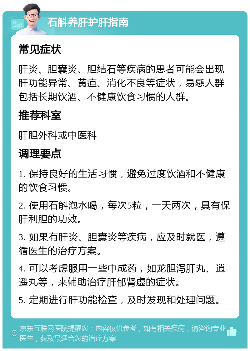 石斛养肝护肝指南 常见症状 肝炎、胆囊炎、胆结石等疾病的患者可能会出现肝功能异常、黄疸、消化不良等症状，易感人群包括长期饮酒、不健康饮食习惯的人群。 推荐科室 肝胆外科或中医科 调理要点 1. 保持良好的生活习惯，避免过度饮酒和不健康的饮食习惯。 2. 使用石斛泡水喝，每次5粒，一天两次，具有保肝利胆的功效。 3. 如果有肝炎、胆囊炎等疾病，应及时就医，遵循医生的治疗方案。 4. 可以考虑服用一些中成药，如龙胆泻肝丸、逍遥丸等，来辅助治疗肝郁肾虚的症状。 5. 定期进行肝功能检查，及时发现和处理问题。