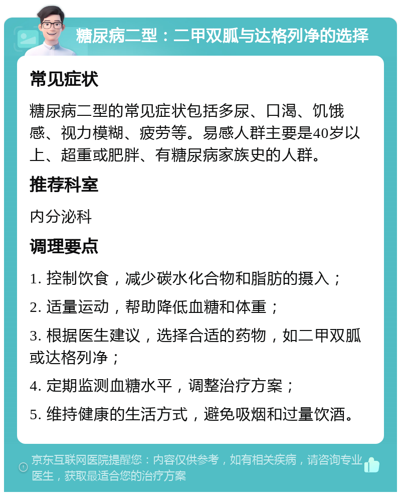 糖尿病二型：二甲双胍与达格列净的选择 常见症状 糖尿病二型的常见症状包括多尿、口渴、饥饿感、视力模糊、疲劳等。易感人群主要是40岁以上、超重或肥胖、有糖尿病家族史的人群。 推荐科室 内分泌科 调理要点 1. 控制饮食，减少碳水化合物和脂肪的摄入； 2. 适量运动，帮助降低血糖和体重； 3. 根据医生建议，选择合适的药物，如二甲双胍或达格列净； 4. 定期监测血糖水平，调整治疗方案； 5. 维持健康的生活方式，避免吸烟和过量饮酒。