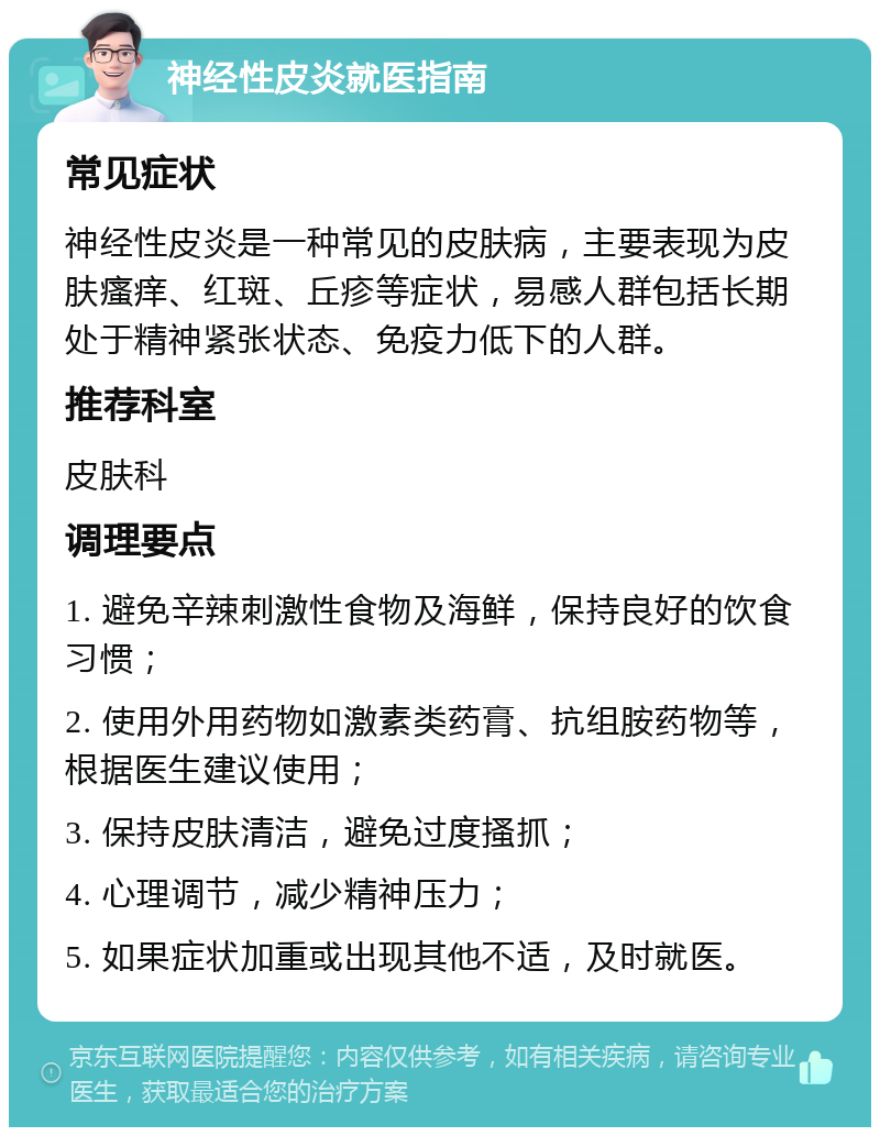 神经性皮炎就医指南 常见症状 神经性皮炎是一种常见的皮肤病，主要表现为皮肤瘙痒、红斑、丘疹等症状，易感人群包括长期处于精神紧张状态、免疫力低下的人群。 推荐科室 皮肤科 调理要点 1. 避免辛辣刺激性食物及海鲜，保持良好的饮食习惯； 2. 使用外用药物如激素类药膏、抗组胺药物等，根据医生建议使用； 3. 保持皮肤清洁，避免过度搔抓； 4. 心理调节，减少精神压力； 5. 如果症状加重或出现其他不适，及时就医。