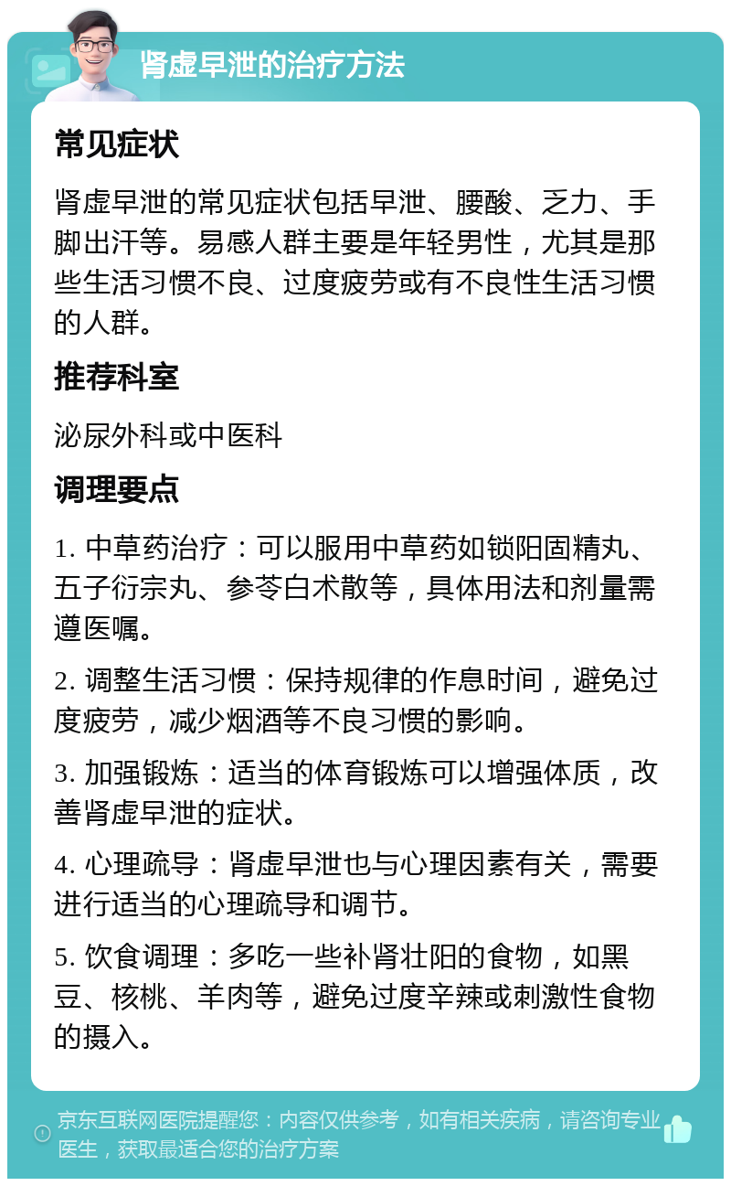 肾虚早泄的治疗方法 常见症状 肾虚早泄的常见症状包括早泄、腰酸、乏力、手脚出汗等。易感人群主要是年轻男性，尤其是那些生活习惯不良、过度疲劳或有不良性生活习惯的人群。 推荐科室 泌尿外科或中医科 调理要点 1. 中草药治疗：可以服用中草药如锁阳固精丸、五子衍宗丸、参苓白术散等，具体用法和剂量需遵医嘱。 2. 调整生活习惯：保持规律的作息时间，避免过度疲劳，减少烟酒等不良习惯的影响。 3. 加强锻炼：适当的体育锻炼可以增强体质，改善肾虚早泄的症状。 4. 心理疏导：肾虚早泄也与心理因素有关，需要进行适当的心理疏导和调节。 5. 饮食调理：多吃一些补肾壮阳的食物，如黑豆、核桃、羊肉等，避免过度辛辣或刺激性食物的摄入。