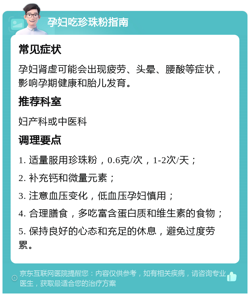 孕妇吃珍珠粉指南 常见症状 孕妇肾虚可能会出现疲劳、头晕、腰酸等症状，影响孕期健康和胎儿发育。 推荐科室 妇产科或中医科 调理要点 1. 适量服用珍珠粉，0.6克/次，1-2次/天； 2. 补充钙和微量元素； 3. 注意血压变化，低血压孕妇慎用； 4. 合理膳食，多吃富含蛋白质和维生素的食物； 5. 保持良好的心态和充足的休息，避免过度劳累。