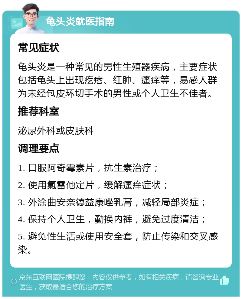 龟头炎就医指南 常见症状 龟头炎是一种常见的男性生殖器疾病，主要症状包括龟头上出现疙瘩、红肿、瘙痒等，易感人群为未经包皮环切手术的男性或个人卫生不佳者。 推荐科室 泌尿外科或皮肤科 调理要点 1. 口服阿奇霉素片，抗生素治疗； 2. 使用氯雷他定片，缓解瘙痒症状； 3. 外涂曲安奈德益康唑乳膏，减轻局部炎症； 4. 保持个人卫生，勤换内裤，避免过度清洁； 5. 避免性生活或使用安全套，防止传染和交叉感染。